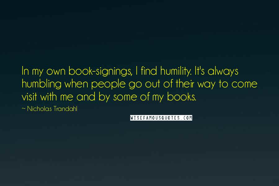 Nicholas Trandahl quotes: In my own book-signings, I find humility. It's always humbling when people go out of their way to come visit with me and by some of my books. Nicholas Trandahl quotes: In my own book-signings, I find humility. It's always humbling when people go out of their way to come visit with me and by some of my books.