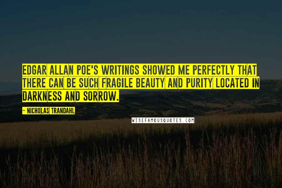 Nicholas Trandahl quotes: Edgar Allan Poe's writings showed me perfectly that there can be such fragile beauty and purity located in darkness and sorrow. Nicholas Trandahl quotes: Edgar Allan Poe's writings showed me perfectly that there can be such fragile beauty and purity located in darkness and sorrow.