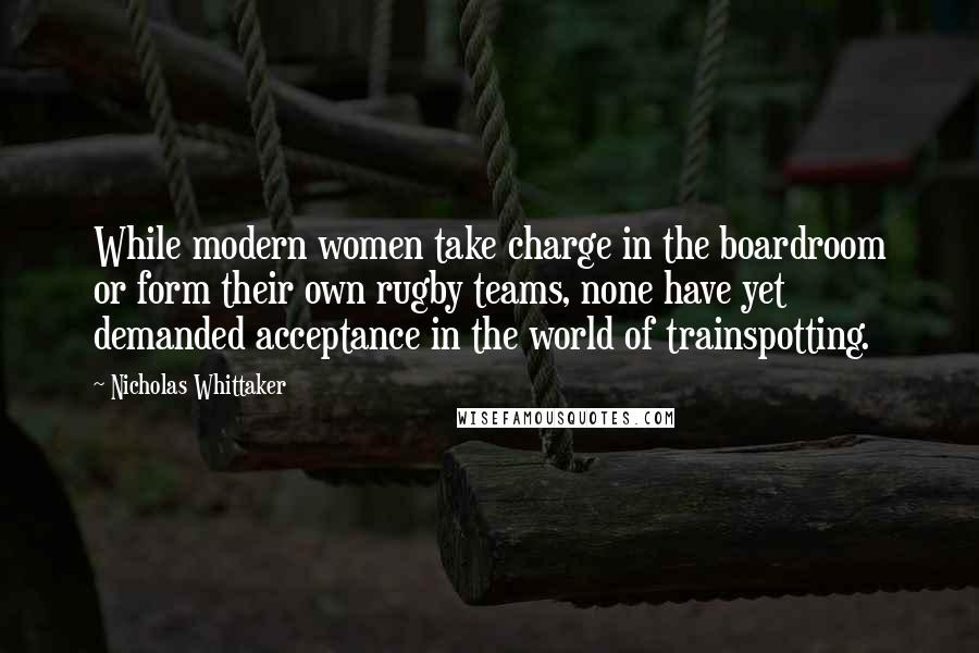 Nicholas Whittaker quotes: While modern women take charge in the boardroom or form their own rugby teams, none have yet demanded acceptance in the world of trainspotting.