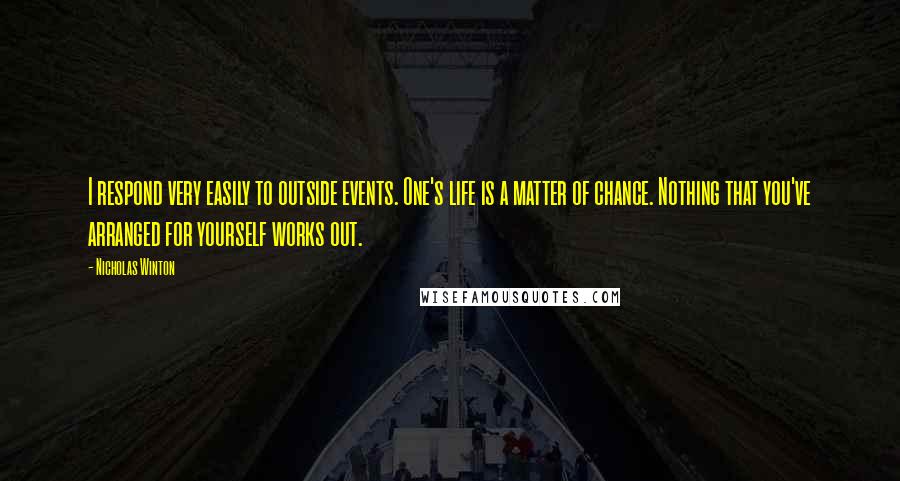 Nicholas Winton quotes: I respond very easily to outside events. One's life is a matter of chance. Nothing that you've arranged for yourself works out. Nicholas Winton quotes: I respond very easily to outside events. One's life is a matter of chance. Nothing that you've arranged for yourself works out.