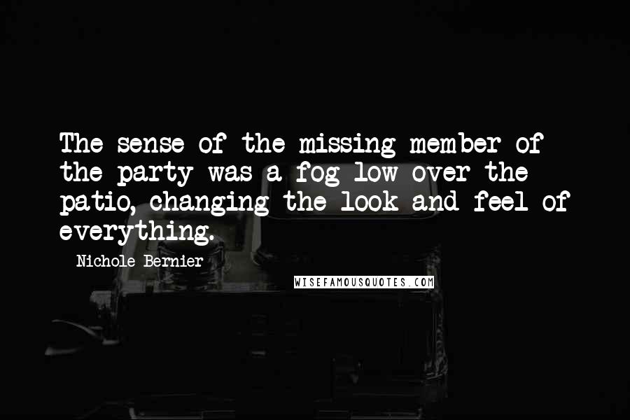 Nichole Bernier quotes: The sense of the missing member of the party was a fog low over the patio, changing the look and feel of everything.