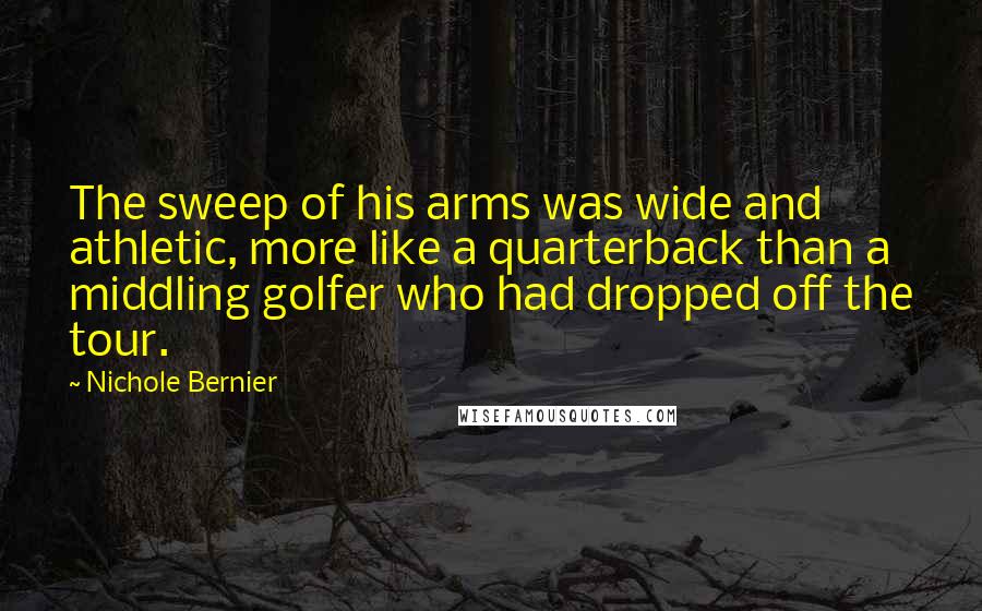 Nichole Bernier quotes: The sweep of his arms was wide and athletic, more like a quarterback than a middling golfer who had dropped off the tour.