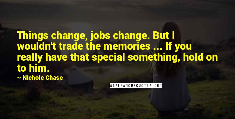 Nichole Chase quotes: Things change, jobs change. But I wouldn't trade the memories ... If you really have that special something, hold on to him.