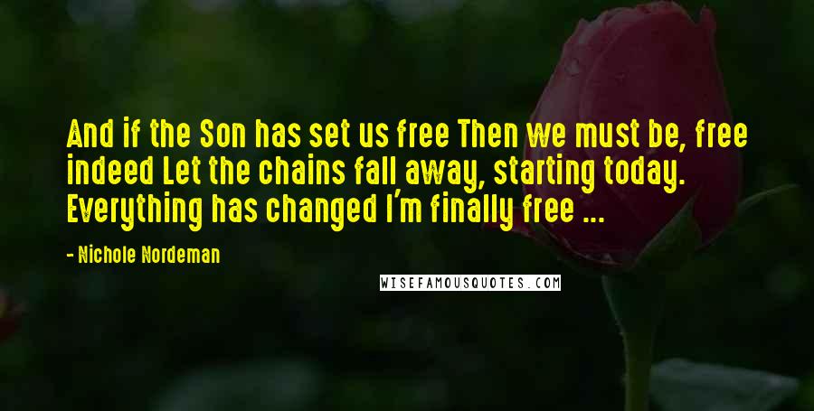 Nichole Nordeman quotes: And if the Son has set us free Then we must be, free indeed Let the chains fall away, starting today. Everything has changed I'm finally free ... Nichole Nordeman quotes: And if the Son has set us free Then we must be, free indeed Let the chains fall away, starting today. Everything has changed I'm finally free ...