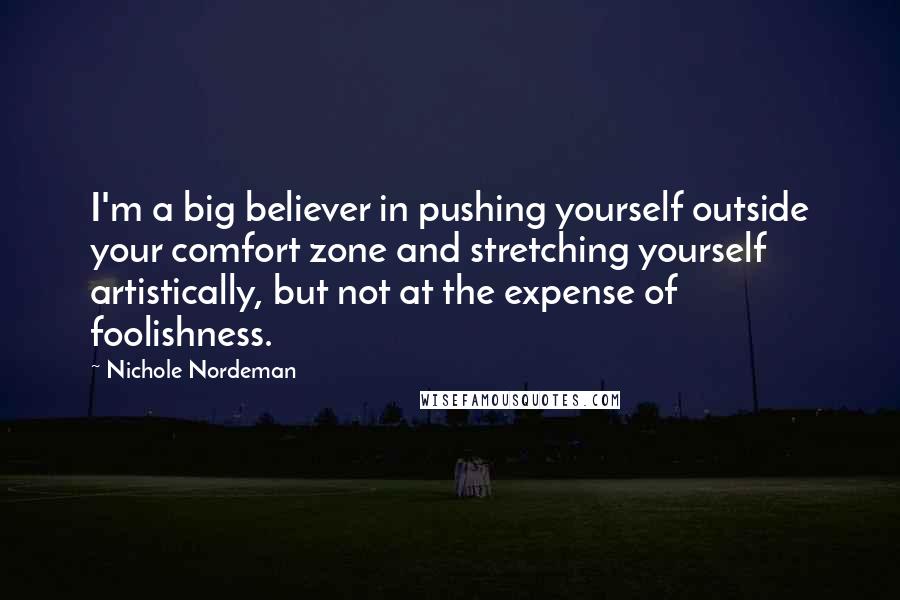 Nichole Nordeman quotes: I'm a big believer in pushing yourself outside your comfort zone and stretching yourself artistically, but not at the expense of foolishness.