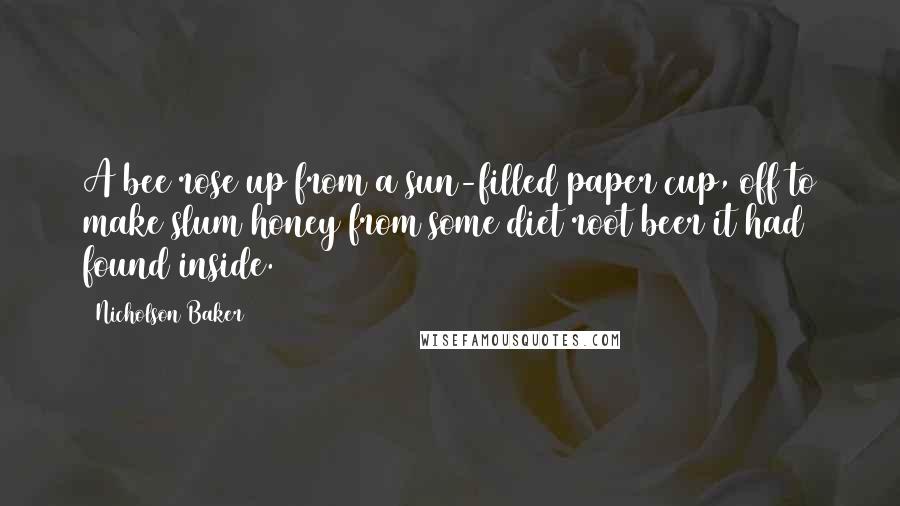 Nicholson Baker quotes: A bee rose up from a sun-filled paper cup, off to make slum honey from some diet root beer it had found inside. Nicholson Baker quotes: A bee rose up from a sun-filled paper cup, off to make slum honey from some diet root beer it had found inside.