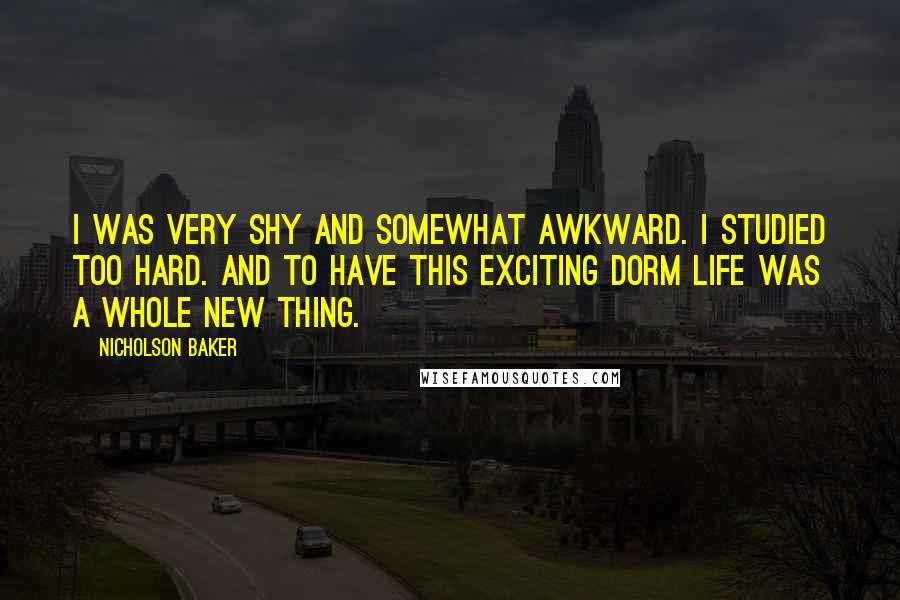 Nicholson Baker quotes: I was very shy and somewhat awkward. I studied too hard. And to have this exciting dorm life was a whole new thing.