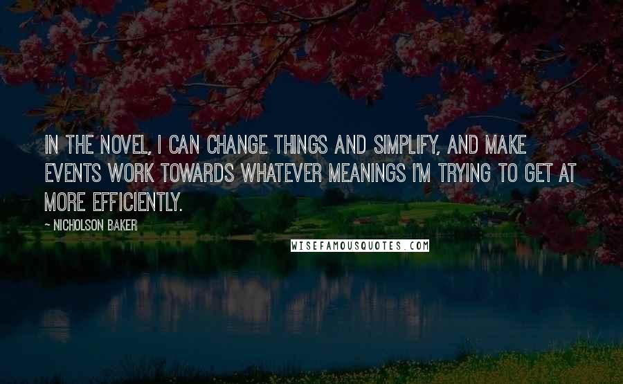 Nicholson Baker quotes: In the novel, I can change things and simplify, and make events work towards whatever meanings I'm trying to get at more efficiently. Nicholson Baker quotes: In the novel, I can change things and simplify, and make events work towards whatever meanings I'm trying to get at more efficiently.