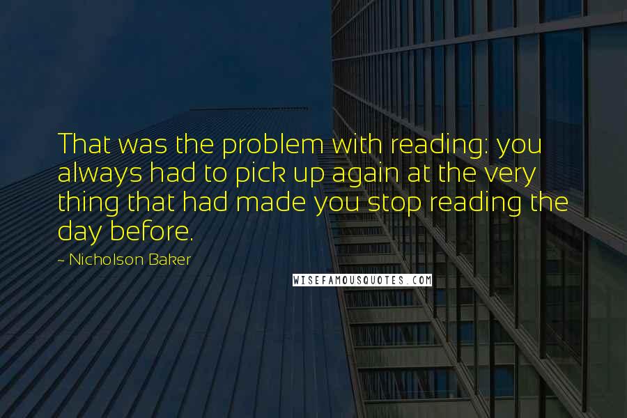 Nicholson Baker quotes: That was the problem with reading: you always had to pick up again at the very thing that had made you stop reading the day before. Nicholson Baker quotes: That was the problem with reading: you always had to pick up again at the very thing that had made you stop reading the day before.