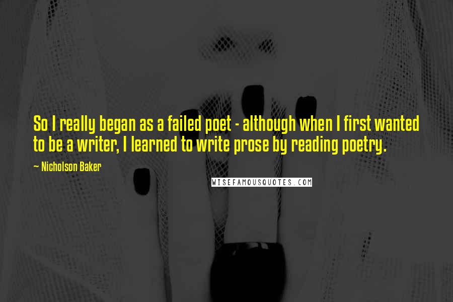 Nicholson Baker quotes: So I really began as a failed poet - although when I first wanted to be a writer, I learned to write prose by reading poetry. Nicholson Baker quotes: So I really began as a failed poet - although when I first wanted to be a writer, I learned to write prose by reading poetry.