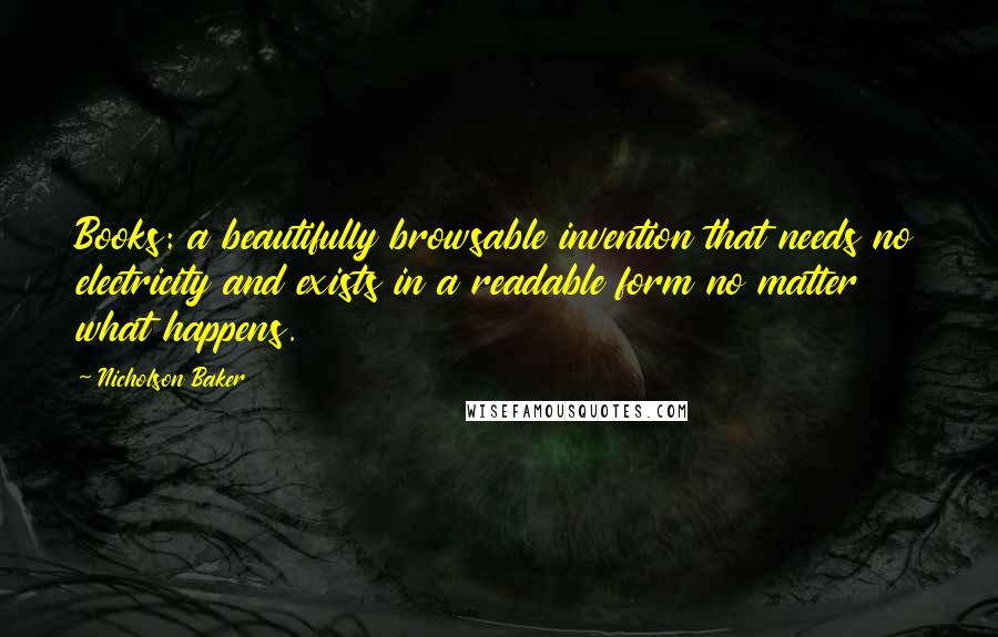 Nicholson Baker quotes: Books: a beautifully browsable invention that needs no electricity and exists in a readable form no matter what happens. Nicholson Baker quotes: Books: a beautifully browsable invention that needs no electricity and exists in a readable form no matter what happens.