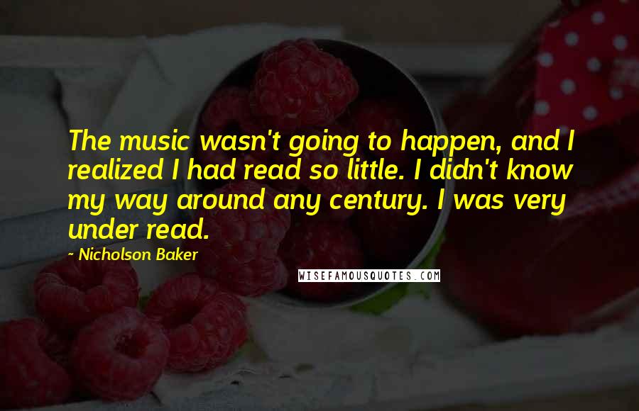 Nicholson Baker quotes: The music wasn't going to happen, and I realized I had read so little. I didn't know my way around any century. I was very under read. Nicholson Baker quotes: The music wasn't going to happen, and I realized I had read so little. I didn't know my way around any century. I was very under read.