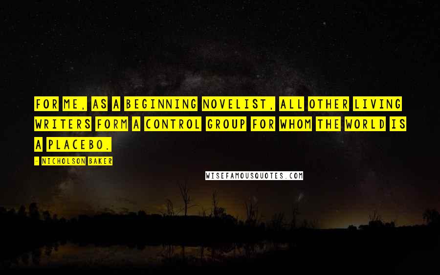 Nicholson Baker quotes: For me, as a beginning novelist, all other living writers form a control group for whom the world is a placebo. Nicholson Baker quotes: For me, as a beginning novelist, all other living writers form a control group for whom the world is a placebo.
