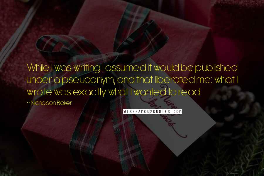 Nicholson Baker quotes: While I was writing I assumed it would be published under a pseudonym, and that liberated me: what I wrote was exactly what I wanted to read.