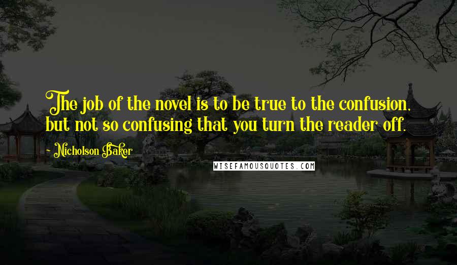 Nicholson Baker quotes: The job of the novel is to be true to the confusion, but not so confusing that you turn the reader off. Nicholson Baker quotes: The job of the novel is to be true to the confusion, but not so confusing that you turn the reader off.