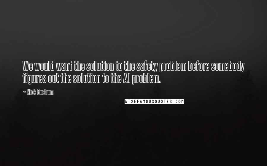 Nick Bostrom quotes: We would want the solution to the safety problem before somebody figures out the solution to the AI problem. Nick Bostrom quotes: We would want the solution to the safety problem before somebody figures out the solution to the AI problem.
