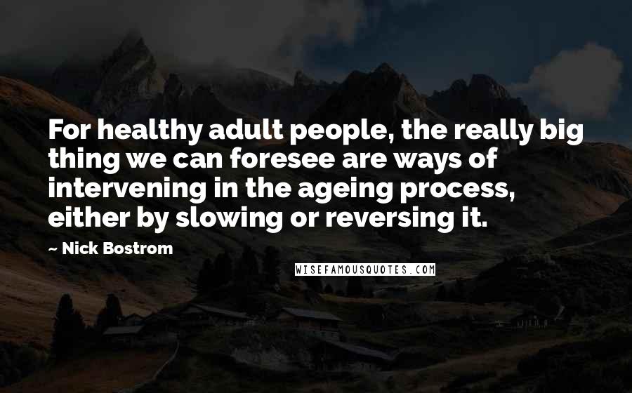 Nick Bostrom quotes: For healthy adult people, the really big thing we can foresee are ways of intervening in the ageing process, either by slowing or reversing it. Nick Bostrom quotes: For healthy adult people, the really big thing we can foresee are ways of intervening in the ageing process, either by slowing or reversing it.