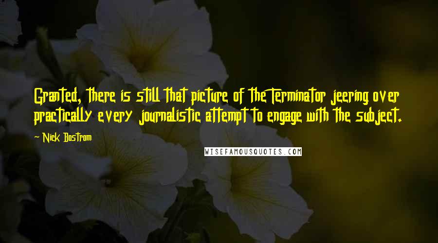Nick Bostrom quotes: Granted, there is still that picture of the Terminator jeering over practically every journalistic attempt to engage with the subject. Nick Bostrom quotes: Granted, there is still that picture of the Terminator jeering over practically every journalistic attempt to engage with the subject.