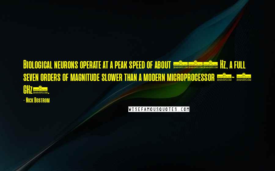 Nick Bostrom quotes: Biological neurons operate at a peak speed of about 200 Hz, a full seven orders of magnitude slower than a modern microprocessor (~ 2 GHz). Nick Bostrom quotes: Biological neurons operate at a peak speed of about 200 Hz, a full seven orders of magnitude slower than a modern microprocessor (~ 2 GHz).