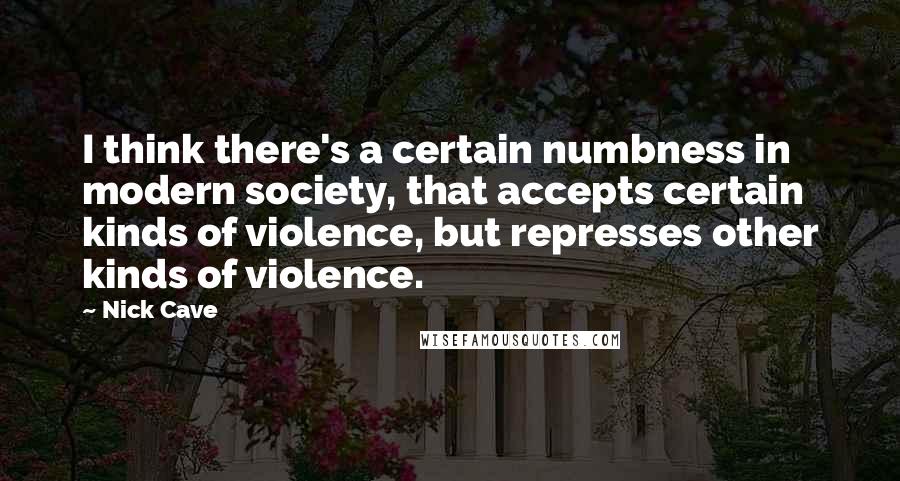 Nick Cave quotes: I think there's a certain numbness in modern society, that accepts certain kinds of violence, but represses other kinds of violence.