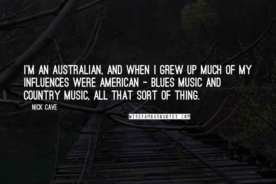 Nick Cave quotes: I'm an Australian, and when I grew up much of my influences were American - blues music and country music, all that sort of thing.