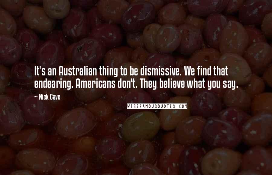 Nick Cave quotes: It's an Australian thing to be dismissive. We find that endearing. Americans don't. They believe what you say.