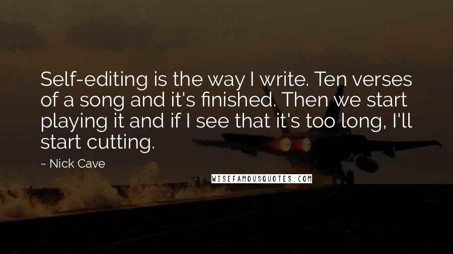 Nick Cave quotes: Self-editing is the way I write. Ten verses of a song and it's finished. Then we start playing it and if I see that it's too long, I'll start cutting.