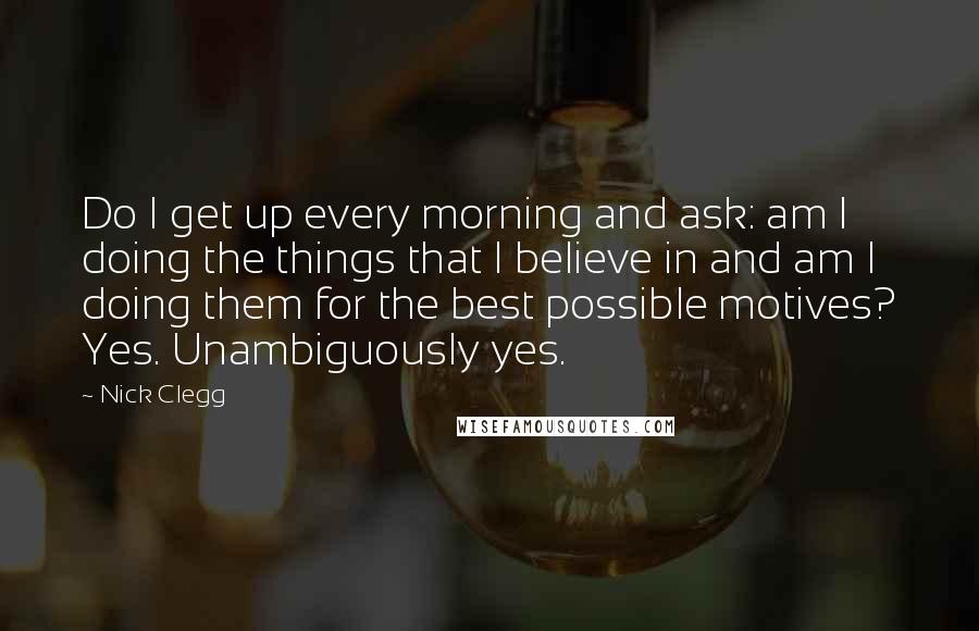 Nick Clegg quotes: Do I get up every morning and ask: am I doing the things that I believe in and am I doing them for the best possible motives? Yes. Unambiguously yes.