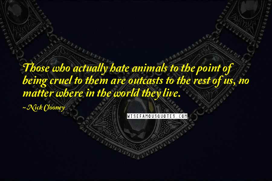 Nick Clooney quotes: Those who actually hate animals to the point of being cruel to them are outcasts to the rest of us, no matter where in the world they live.