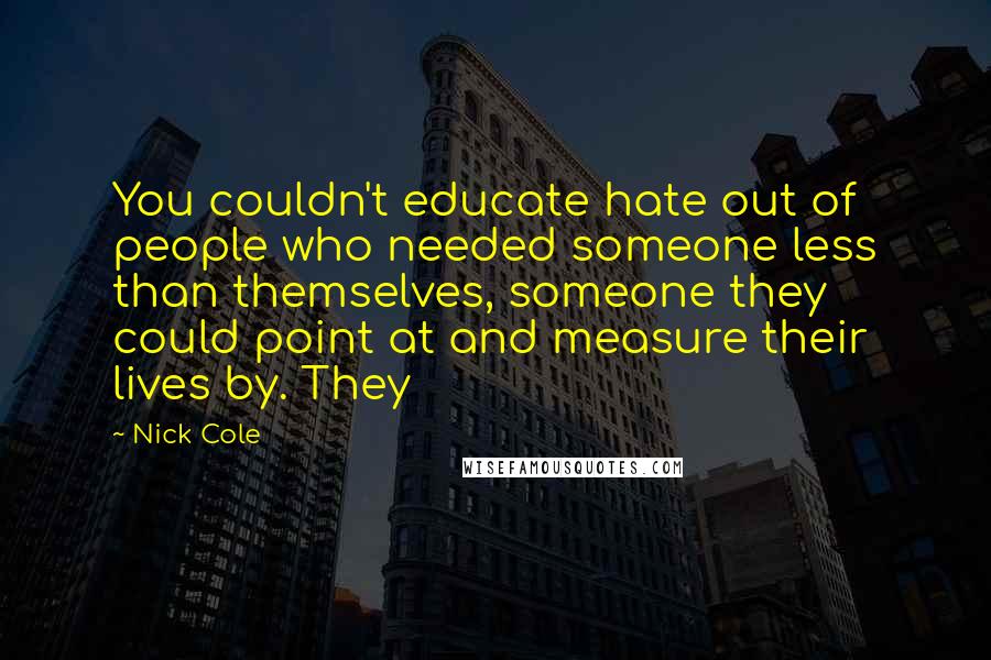 Nick Cole quotes: You couldn't educate hate out of people who needed someone less than themselves, someone they could point at and measure their lives by. They