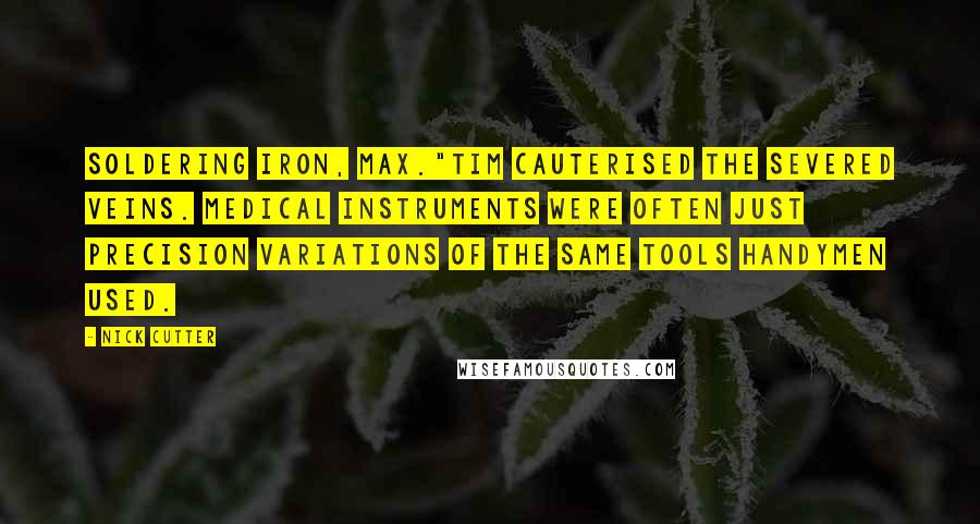 Nick Cutter quotes: Soldering iron, Max."Tim cauterised the severed veins. Medical instruments were often just precision variations of the same tools handymen used. Nick Cutter quotes: Soldering iron, Max."Tim cauterised the severed veins. Medical instruments were often just precision variations of the same tools handymen used.
