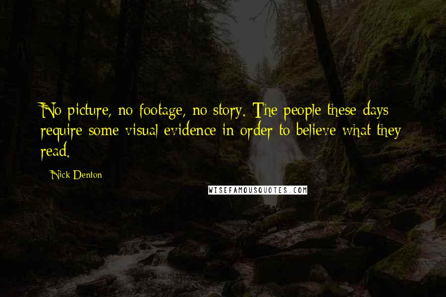 Nick Denton quotes: No picture, no footage, no story. The people these days require some visual evidence in order to believe what they read. Nick Denton quotes: No picture, no footage, no story. The people these days require some visual evidence in order to believe what they read.