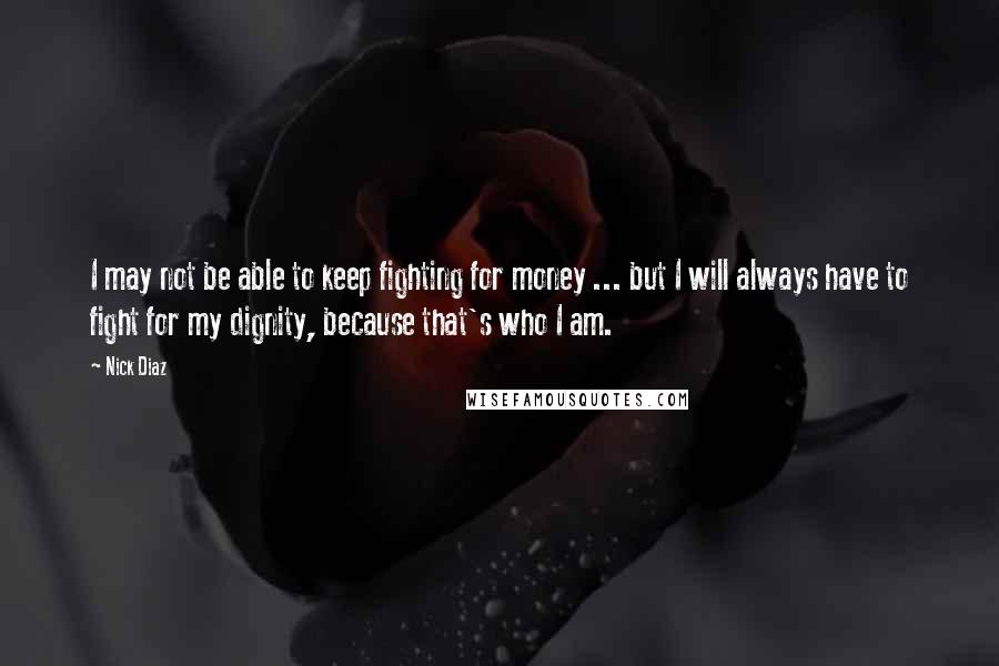 Nick Diaz quotes: I may not be able to keep fighting for money ... but I will always have to fight for my dignity, because that's who I am.