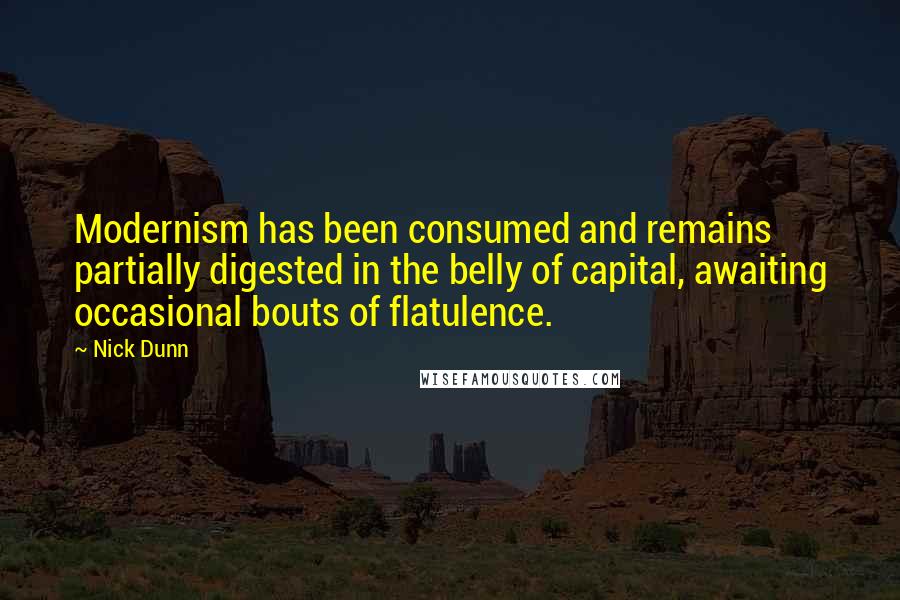 Nick Dunn quotes: Modernism has been consumed and remains partially digested in the belly of capital, awaiting occasional bouts of flatulence. Nick Dunn quotes: Modernism has been consumed and remains partially digested in the belly of capital, awaiting occasional bouts of flatulence.