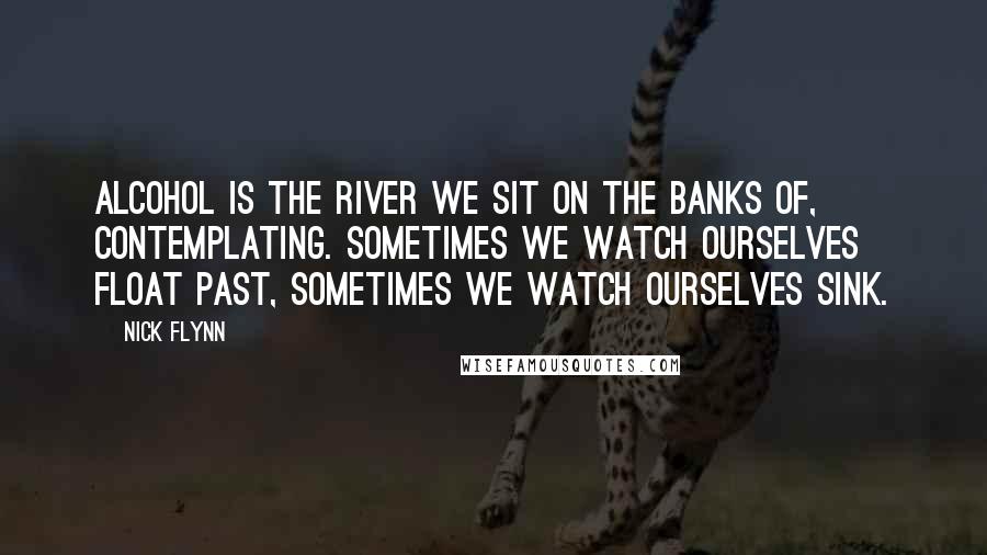 Nick Flynn quotes: Alcohol is the river we sit on the banks of, contemplating. Sometimes we watch ourselves float past, sometimes we watch ourselves sink.