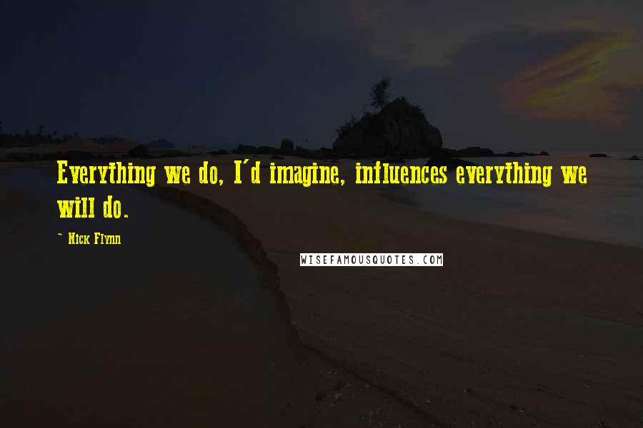 Nick Flynn quotes: Everything we do, I'd imagine, influences everything we will do.