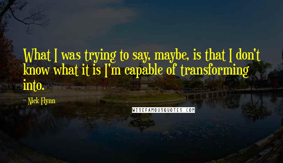 Nick Flynn quotes: What I was trying to say, maybe, is that I don't know what it is I'm capable of transforming into.