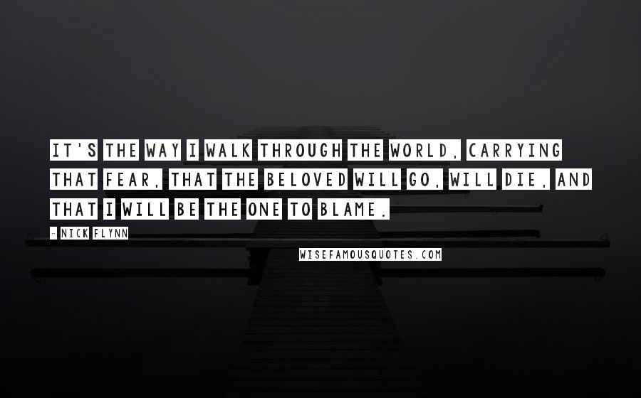 Nick Flynn quotes: It's the way I walk through the world, carrying that fear, that the beloved will go, will die, and that I will be the one to blame.