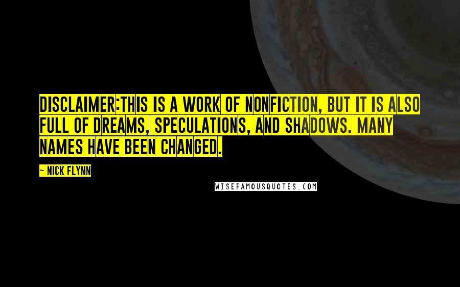 Nick Flynn quotes: Disclaimer:This is a work of nonfiction, but it is also full of dreams, speculations, and shadows. Many names have been changed. Nick Flynn quotes: Disclaimer:This is a work of nonfiction, but it is also full of dreams, speculations, and shadows. Many names have been changed.