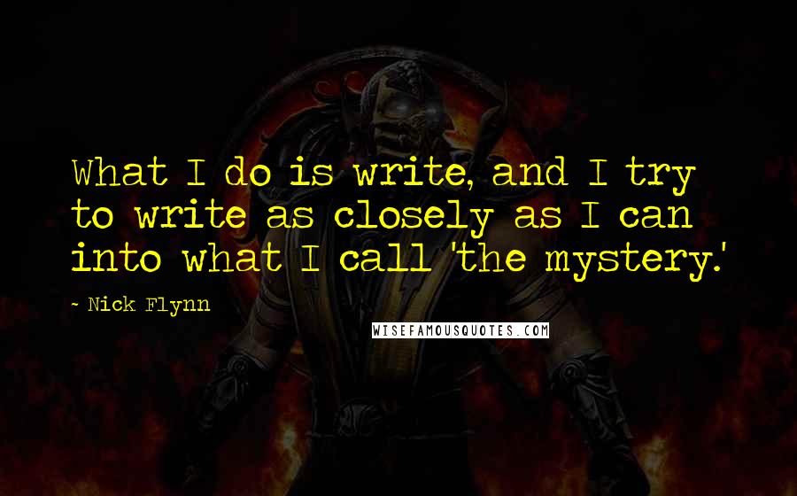 Nick Flynn quotes: What I do is write, and I try to write as closely as I can into what I call 'the mystery.'