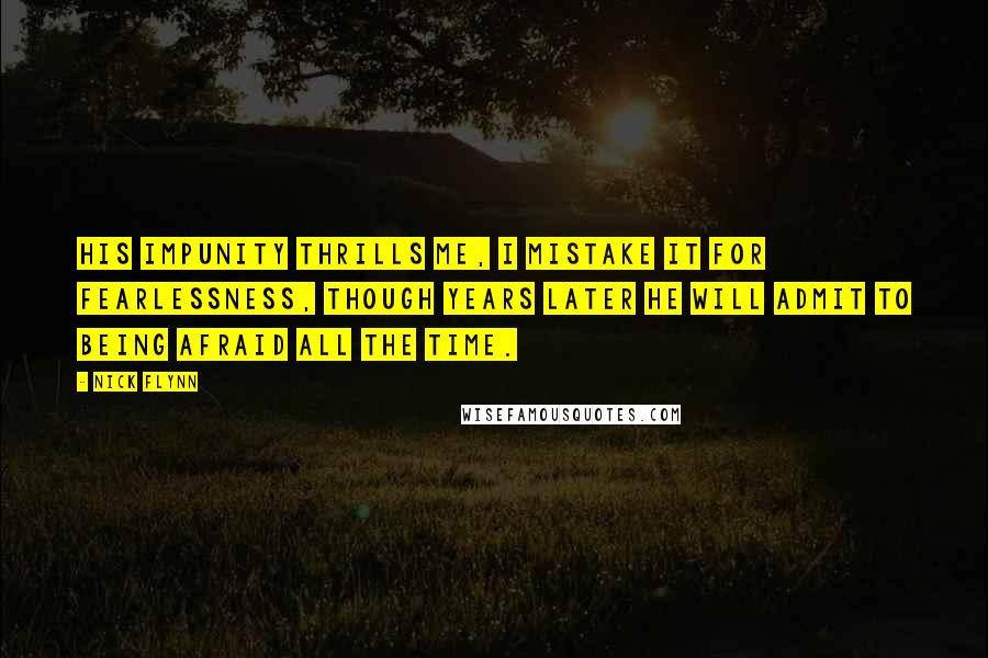 Nick Flynn quotes: His impunity thrills me, I mistake it for fearlessness, though years later he will admit to being afraid all the time.