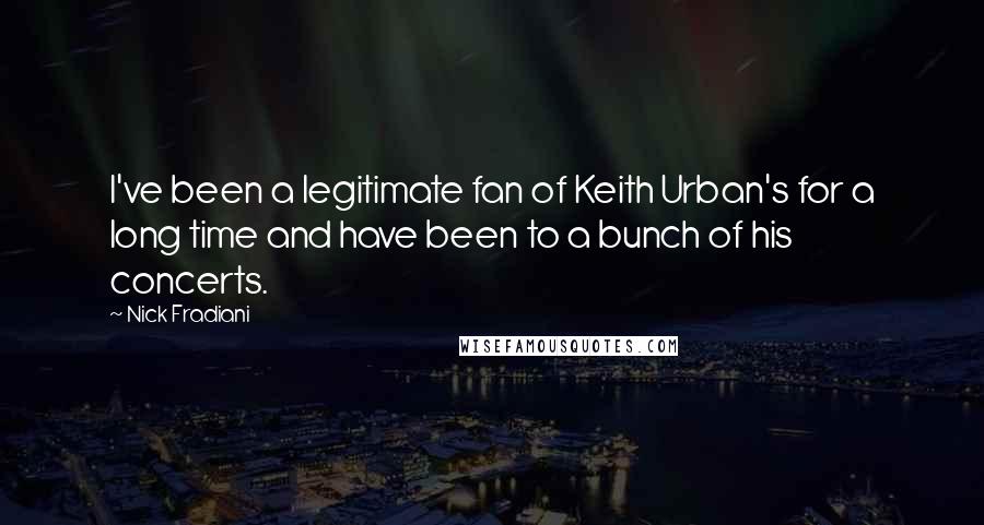 Nick Fradiani quotes: I've been a legitimate fan of Keith Urban's for a long time and have been to a bunch of his concerts. Nick Fradiani quotes: I've been a legitimate fan of Keith Urban's for a long time and have been to a bunch of his concerts.
