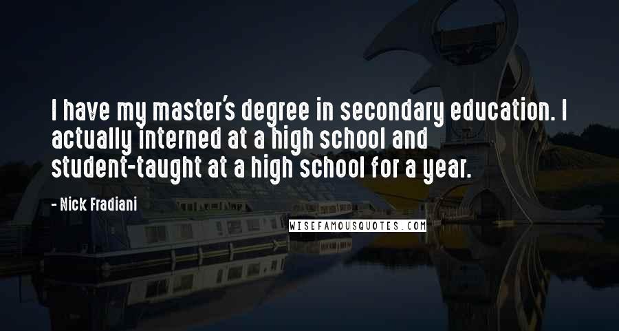 Nick Fradiani quotes: I have my master's degree in secondary education. I actually interned at a high school and student-taught at a high school for a year. Nick Fradiani quotes: I have my master's degree in secondary education. I actually interned at a high school and student-taught at a high school for a year.