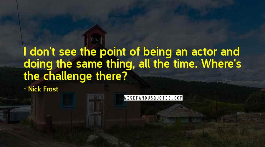 Nick Frost quotes: I don't see the point of being an actor and doing the same thing, all the time. Where's the challenge there?