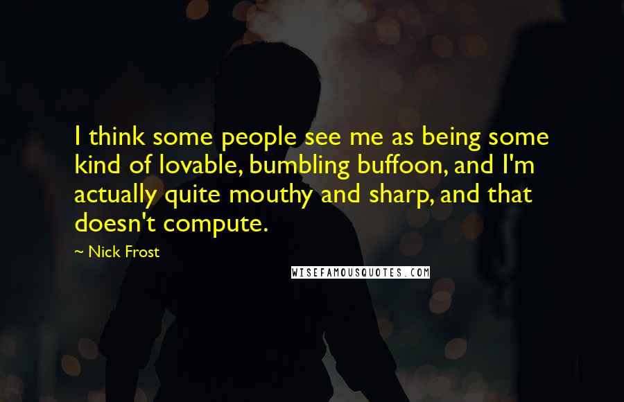 Nick Frost quotes: I think some people see me as being some kind of lovable, bumbling buffoon, and I'm actually quite mouthy and sharp, and that doesn't compute.