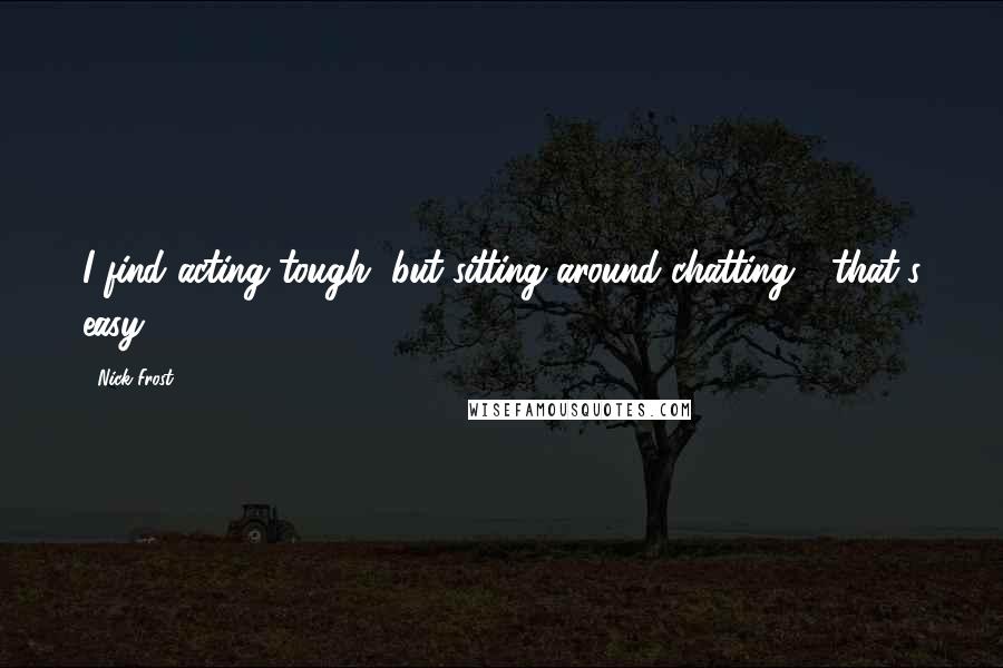 Nick Frost quotes: I find acting tough, but sitting around chatting - that's easy.