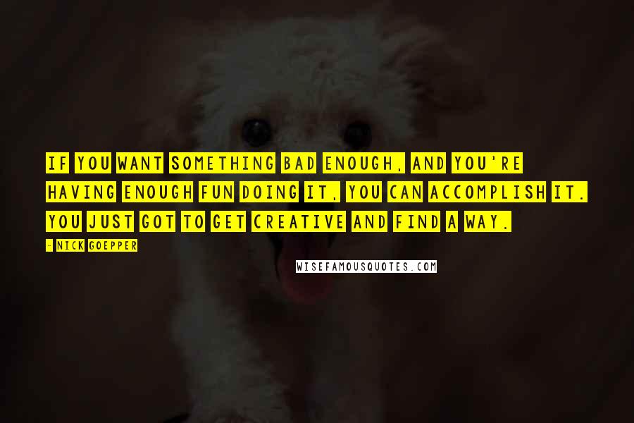 Nick Goepper quotes: If you want something bad enough, and you're having enough fun doing it, you can accomplish it. You just got to get creative and find a way. Nick Goepper quotes: If you want something bad enough, and you're having enough fun doing it, you can accomplish it. You just got to get creative and find a way.
