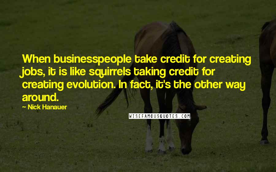 Nick Hanauer quotes: When businesspeople take credit for creating jobs, it is like squirrels taking credit for creating evolution. In fact, it's the other way around.