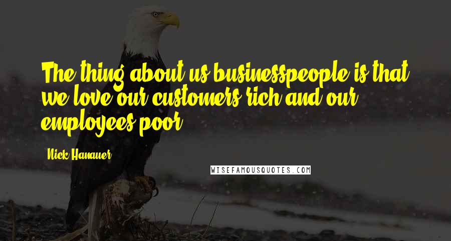 Nick Hanauer quotes: The thing about us businesspeople is that we love our customers rich and our employees poor.
