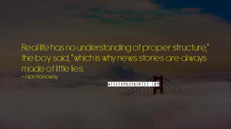 Nick Harkaway quotes: Real life has no understanding of proper structure," the boy said, "which is why news stories are always made of little lies. Nick Harkaway quotes: Real life has no understanding of proper structure," the boy said, "which is why news stories are always made of little lies.